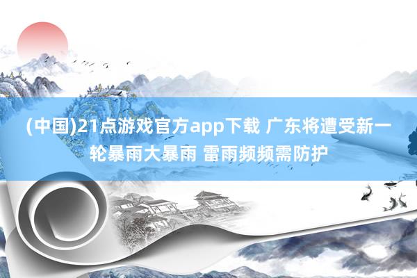 (中国)21点游戏官方app下载 广东将遭受新一轮暴雨大暴雨 雷雨频频需防护