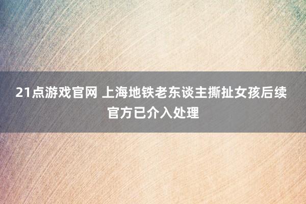21点游戏官网 上海地铁老东谈主撕扯女孩后续 官方已介入处理