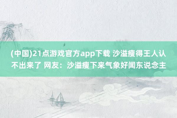 (中国)21点游戏官方app下载 沙溢瘦得王人认不出来了 网友：沙溢瘦下来气象好闻东说念主