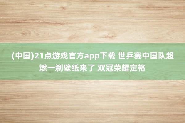 (中国)21点游戏官方app下载 世乒赛中国队超燃一刹壁纸来了 双冠荣耀定格