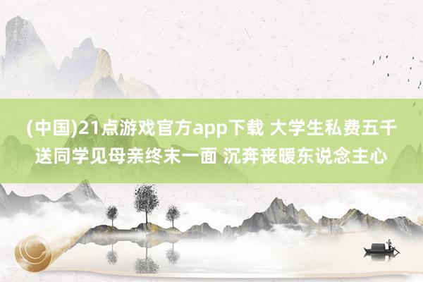 (中国)21点游戏官方app下载 大学生私费五千送同学见母亲终末一面 沉奔丧暖东说念主心