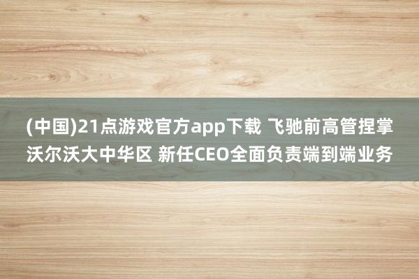 (中国)21点游戏官方app下载 飞驰前高管捏掌沃尔沃大中华区 新任CEO全面负责端到端业务