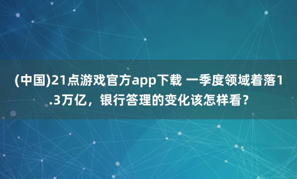 (中国)21点游戏官方app下载 一季度领域着落1.3万亿，银行答理的变化该怎样看？