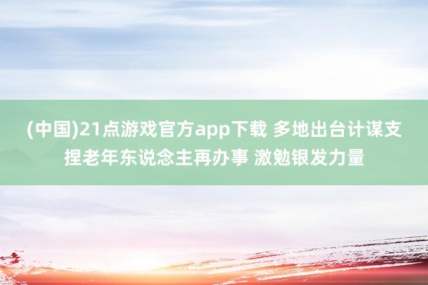 (中国)21点游戏官方app下载 多地出台计谋支捏老年东说念主再办事 激勉银发力量