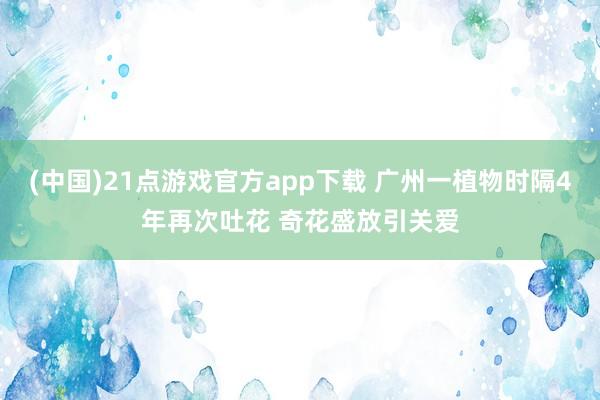 (中国)21点游戏官方app下载 广州一植物时隔4年再次吐花 奇花盛放引关爱