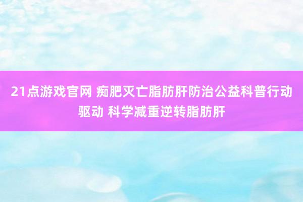 21点游戏官网 痴肥灭亡脂肪肝防治公益科普行动驱动 科学减重逆转脂肪肝