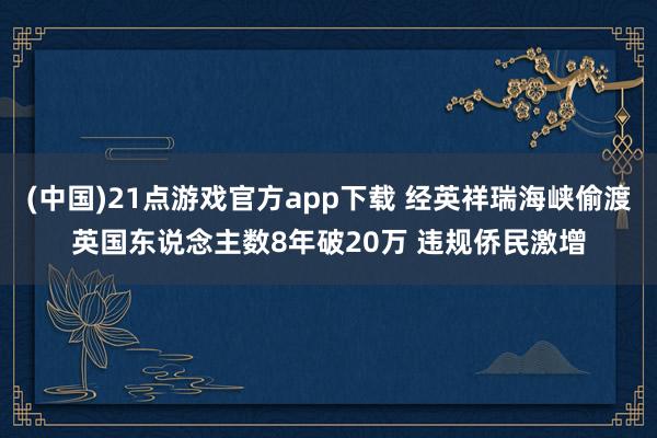 (中国)21点游戏官方app下载 经英祥瑞海峡偷渡英国东说念主数8年破20万 违规侨民激增