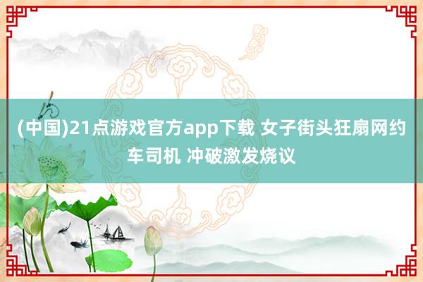 (中国)21点游戏官方app下载 女子街头狂扇网约车司机 冲破激发烧议