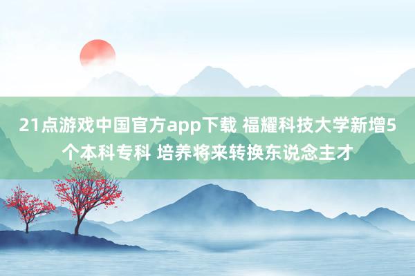21点游戏中国官方app下载 福耀科技大学新增5个本科专科 培养将来转换东说念主才