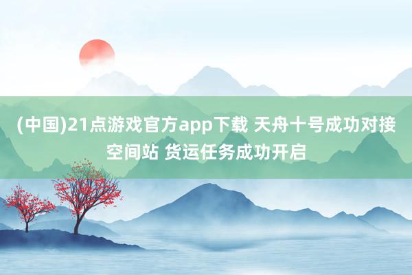 (中国)21点游戏官方app下载 天舟十号成功对接空间站 货运任务成功开启