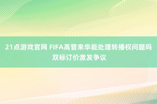 21点游戏官网 FIFA高管来华能处理转播权问题吗 双标订价激发争议