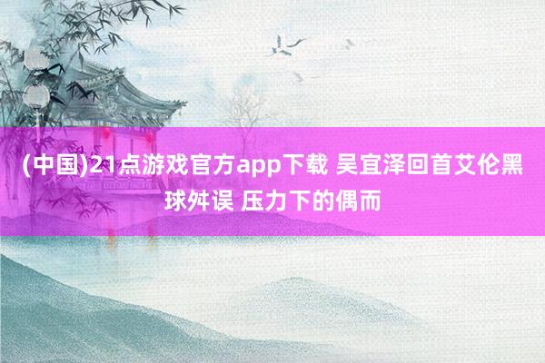 (中国)21点游戏官方app下载 吴宜泽回首艾伦黑球舛误 压力下的偶而