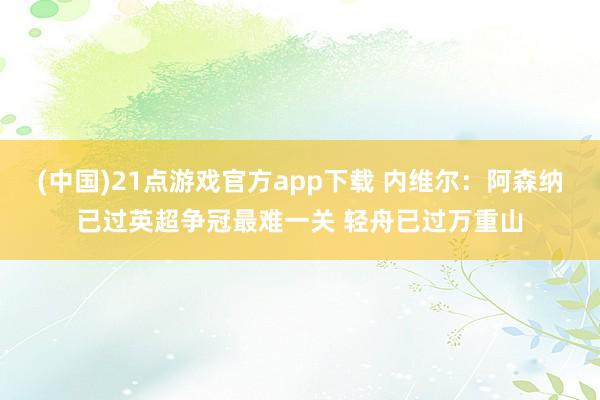 (中国)21点游戏官方app下载 内维尔：阿森纳已过英超争冠最难一关 轻舟已过万重山