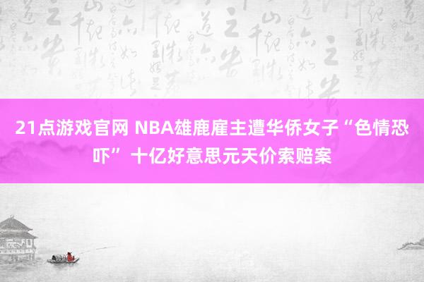 21点游戏官网 NBA雄鹿雇主遭华侨女子“色情恐吓” 十亿好意思元天价索赔案
