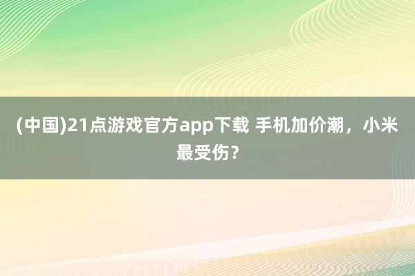 (中国)21点游戏官方app下载 手机加价潮，小米最受伤？