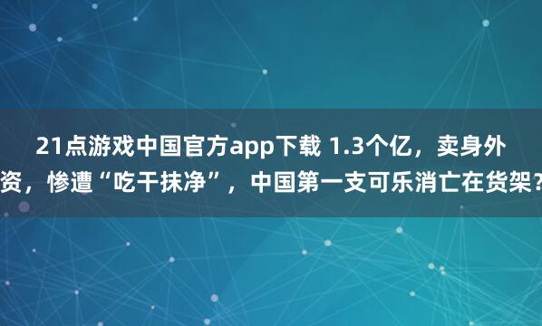 21点游戏中国官方app下载 1.3个亿，卖身外资，惨遭“吃干抹净”，中国第一支可乐消亡在货架？