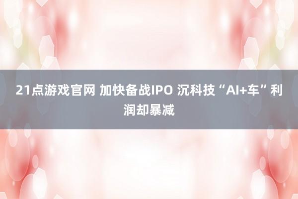 21点游戏官网 加快备战IPO 沉科技“AI+车”利润却暴减