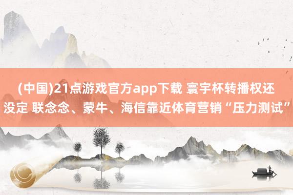(中国)21点游戏官方app下载 寰宇杯转播权还没定 联念念、蒙牛、海信靠近体育营销“压力测试”
