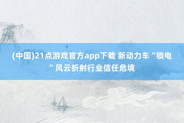 (中国)21点游戏官方app下载 新动力车“锁电”风云折射行业信任危境
