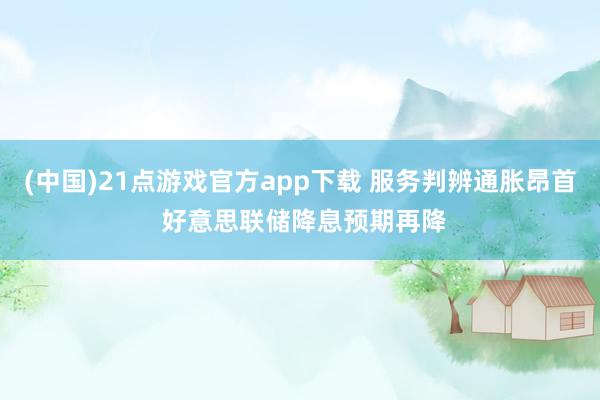 (中国)21点游戏官方app下载 服务判辨通胀昂首 好意思联储降息预期再降