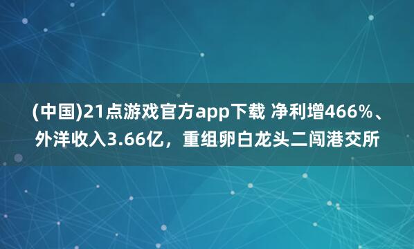 (中国)21点游戏官方app下载 净利增466%、外洋收入3.66亿，重组卵白龙头二闯港交所