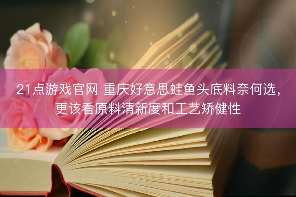 21点游戏官网 重庆好意思蛙鱼头底料奈何选，更该看原料清新度和工艺矫健性