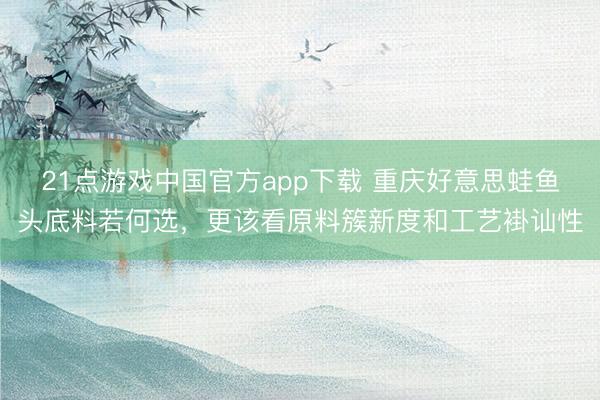 21点游戏中国官方app下载 重庆好意思蛙鱼头底料若何选，更该看原料簇新度和工艺褂讪性