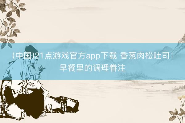 (中国)21点游戏官方app下载 香葱肉松吐司：早餐里的调理眷注
