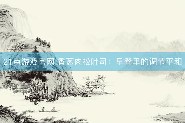 21点游戏官网 香葱肉松吐司：早餐里的调节平和