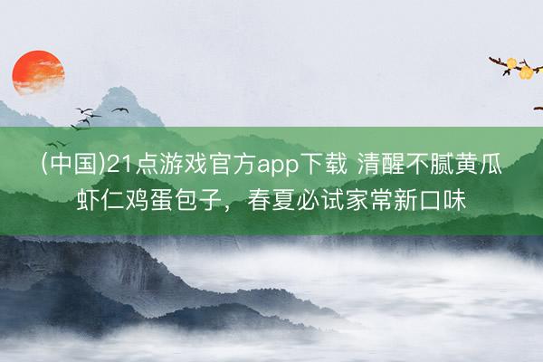 (中国)21点游戏官方app下载 清醒不腻黄瓜虾仁鸡蛋包子，春夏必试家常新口味