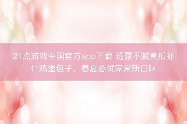 21点游戏中国官方app下载 透露不腻黄瓜虾仁鸡蛋包子，春夏必试家常新口味