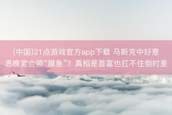(中国)21点游戏官方app下载 马斯克中好意思晚宴合照“摸鱼”？真相是首富也扛不住倒时差