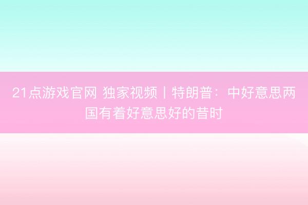 21点游戏官网 独家视频丨特朗普：中好意思两国有着好意思好的昔时