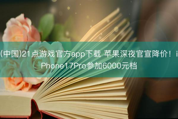 (中国)21点游戏官方app下载 苹果深夜官宣降价！iPhone17Pro参加6000元档