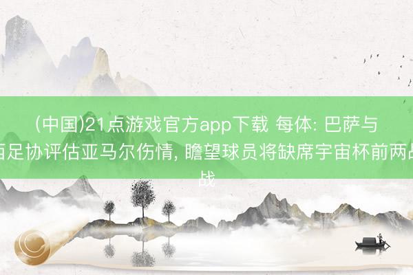 (中国)21点游戏官方app下载 每体: 巴萨与西足协评估亚马尔伤情, 瞻望球员将缺席宇宙杯前两战