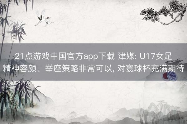 21点游戏中国官方app下载 津媒: U17女足精神容颜、举座策略非常可以， 对寰球杯充满期待