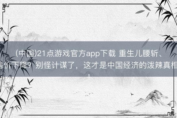 (中国)21点游戏官方app下载 重生儿腰斩、房价下降？别怪计谋了，这才是中国经济的泼辣真相！