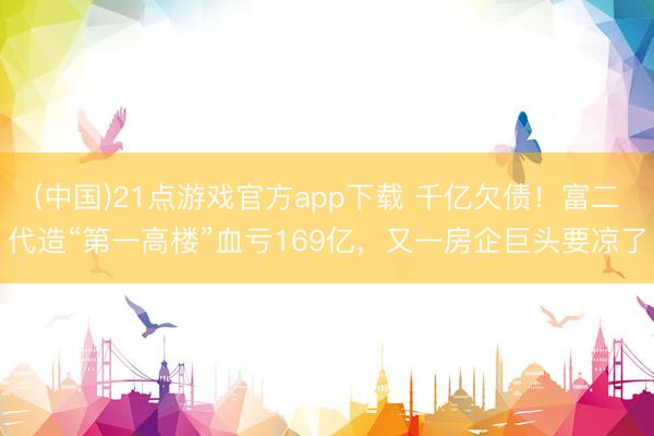 (中国)21点游戏官方app下载 千亿欠债!富二代造“第一高楼”血亏169亿,又一房企巨头要凉了