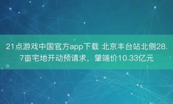 21点游戏中国官方app下载 北京丰台站北侧28.7亩宅地开动预请求，肇端价10.33亿元