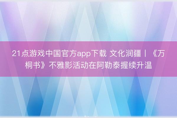 21点游戏中国官方app下载 文化润疆丨《万桐书》不雅影活动在阿勒泰握续升温