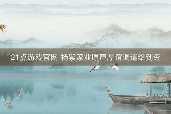 21点游戏官网 杨紫家业原声厚谊调遣给到夯