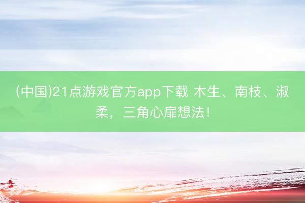 (中国)21点游戏官方app下载 木生、南枝、淑柔，三角心扉想法！