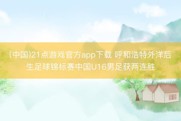 (中国)21点游戏官方app下载 呼和浩特外洋后生足球锦标赛中国U16男足获两连胜