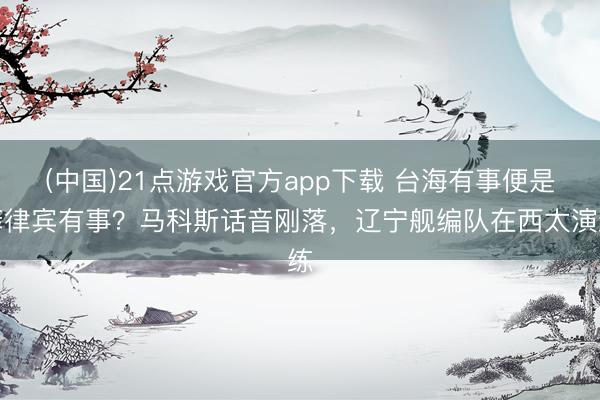 (中国)21点游戏官方app下载 台海有事便是菲律宾有事?马科斯话音刚落,辽宁舰编队在西太演练