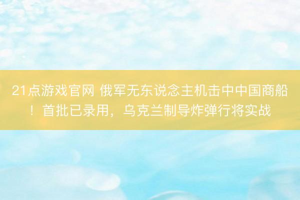 21点游戏官网 俄军无东说念主机击中中国商船！首批已录用，乌克兰制导炸弹行将实战