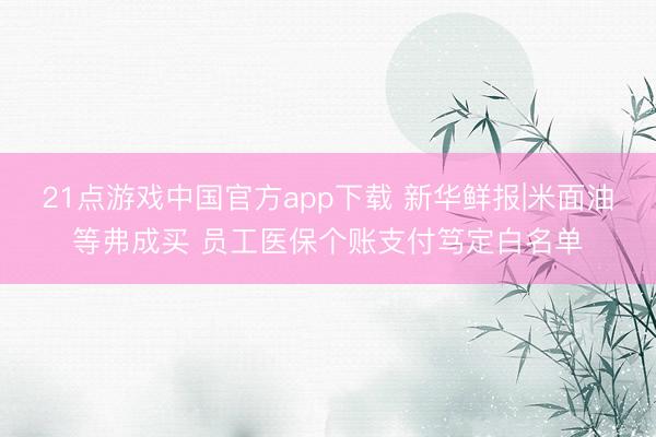 21点游戏中国官方app下载 新华鲜报|米面油等弗成买 员工医保个账支付笃定白名单