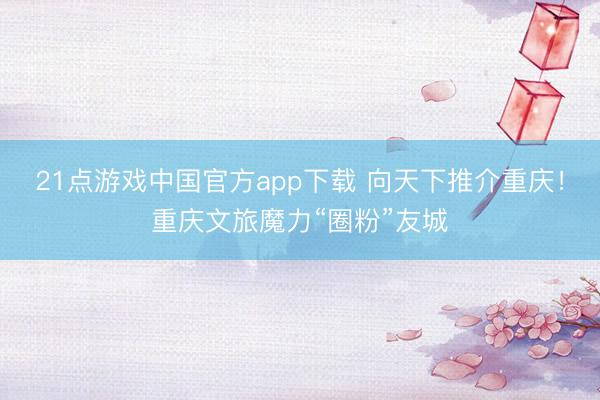21点游戏中国官方app下载 向天下推介重庆！重庆文旅魔力“圈粉”友城