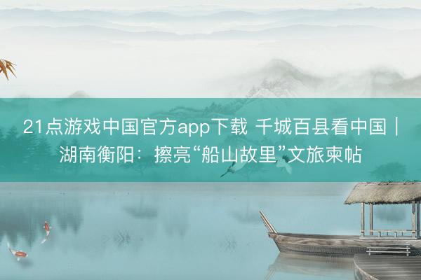 21点游戏中国官方app下载 千城百县看中国｜湖南衡阳：擦亮“船山故里”文旅柬帖