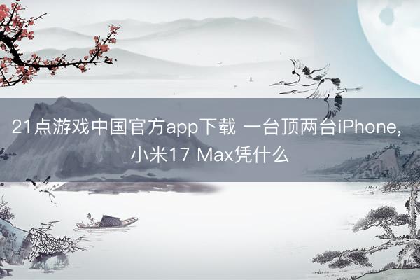 21点游戏中国官方app下载 一台顶两台iPhone, 小米17 Max凭什么