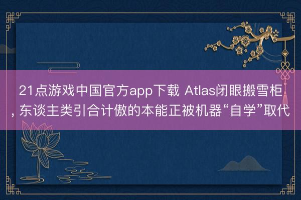 21点游戏中国官方app下载 Atlas闭眼搬雪柜, 东谈主类引合计傲的本能正被机器“自学”取代